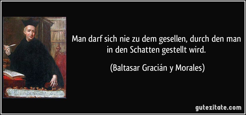 Man darf sich nie zu dem gesellen, durch den man in den Schatten gestellt wird. (Baltasar Gracián y Morales)