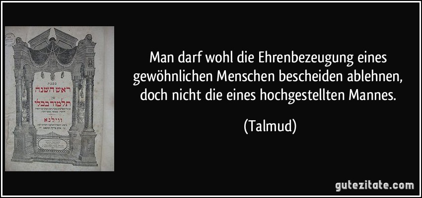 Man darf wohl die Ehrenbezeugung eines gewöhnlichen Menschen bescheiden ablehnen, doch nicht die eines hochgestellten Mannes. (Talmud)