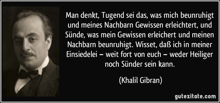 Man denkt, Tugend sei das, was mich beunruhigt und meines Nachbarn Gewissen erleichtert, und Sünde, was mein Gewissen erleichert und meinen Nachbarn beunruhigt. Wisset, daß ich in meiner Einsiedelei – weit fort von euch – weder Heiliger noch Sünder sein kann. (Khalil Gibran)