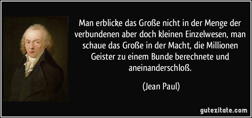 Man erblicke das Große nicht in der Menge der verbundenen aber doch kleinen Einzelwesen, man schaue das Große in der Macht, die Millionen Geister zu einem Bunde berechnete und aneinanderschloß. (Jean Paul)