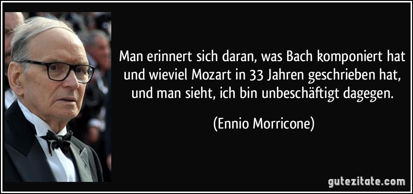 Man erinnert sich daran, was Bach komponiert hat und wieviel Mozart in 33 Jahren geschrieben hat, und man sieht, ich bin unbeschäftigt dagegen. (Ennio Morricone)