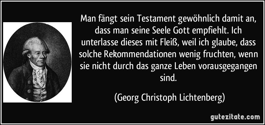 Man fängt sein Testament gewöhnlich damit an, dass man seine Seele Gott empfiehlt. Ich unterlasse dieses mit Fleiß, weil ich glaube, dass solche Rekommendationen wenig fruchten, wenn sie nicht durch das ganze Leben vorausgegangen sind. (Georg Christoph Lichtenberg)