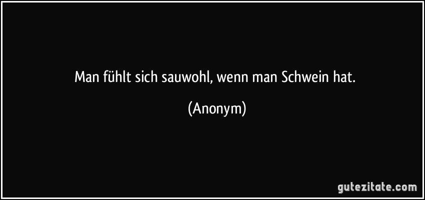 Man fühlt sich sauwohl, wenn man Schwein hat. (Anonym)