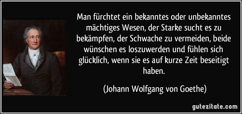 Man fürchtet ein bekanntes oder unbekanntes mächtiges Wesen, der Starke sucht es zu bekämpfen, der Schwache zu vermeiden, beide wünschen es loszuwerden und fühlen sich glücklich, wenn sie es auf kurze Zeit beseitigt haben. (Johann Wolfgang von Goethe)