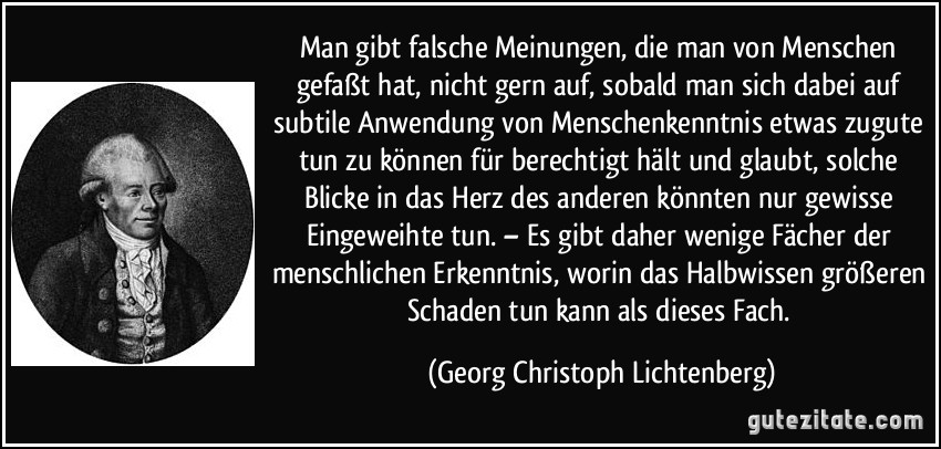 Man gibt falsche Meinungen, die man von Menschen gefaßt hat, nicht gern auf, sobald man sich dabei auf subtile Anwendung von Menschenkenntnis etwas zugute tun zu können für berechtigt hält und glaubt, solche Blicke in das Herz des anderen könnten nur gewisse Eingeweihte tun. – Es gibt daher wenige Fächer der menschlichen Erkenntnis, worin das Halbwissen größeren Schaden tun kann als dieses Fach. (Georg Christoph Lichtenberg)