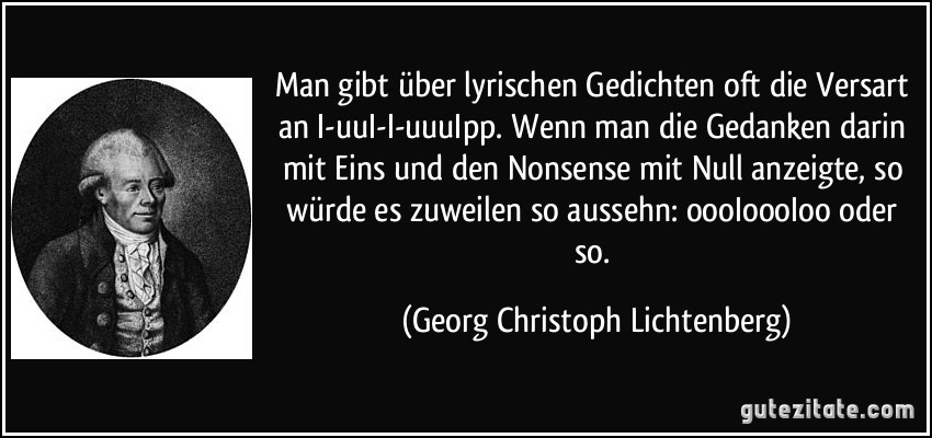 Man gibt über lyrischen Gedichten oft die Versart an I-uuI-I-uuuIpp. Wenn man die Gedanken darin mit Eins und den Nonsense mit Null anzeigte, so würde es zuweilen so aussehn: oooIoooIoo oder so. (Georg Christoph Lichtenberg)