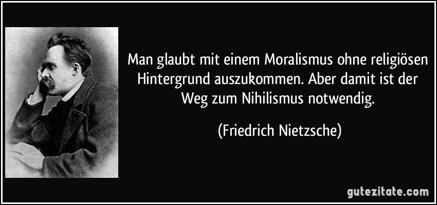 Man glaubt mit einem Moralismus ohne religiösen Hintergrund auszukommen. Aber damit ist der Weg zum Nihilismus notwendig. (Friedrich Nietzsche)