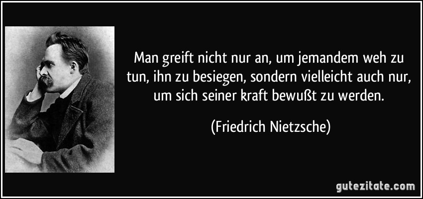 Man greift nicht nur an, um jemandem weh zu tun, ihn zu besiegen, sondern vielleicht auch nur, um sich seiner kraft bewußt zu werden. (Friedrich Nietzsche)