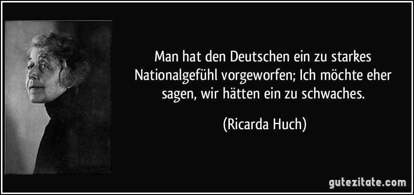 Man hat den Deutschen ein zu starkes Nationalgefühl vorgeworfen; Ich möchte eher sagen, wir hätten ein zu schwaches. (Ricarda Huch)