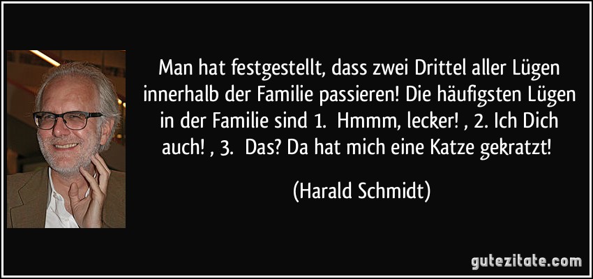 Man hat festgestellt, dass zwei Drittel aller Lügen innerhalb der Familie passieren! Die häufigsten Lügen in der Familie sind 1. Hmmm, lecker!, 2.Ich Dich auch!, 3. Das? Da hat mich eine Katze gekratzt! (Harald Schmidt)