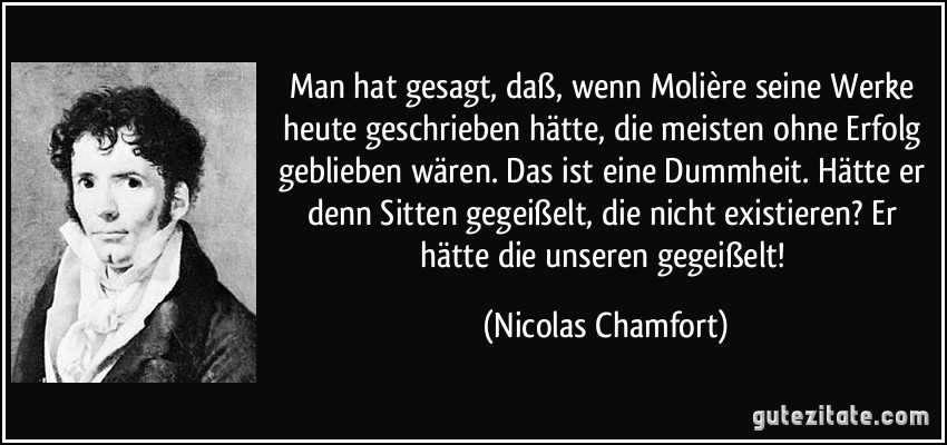 Man hat gesagt, daß, wenn Molière seine Werke heute geschrieben hätte, die meisten ohne Erfolg geblieben wären. Das ist eine Dummheit. Hätte er denn Sitten gegeißelt, die nicht existieren? Er hätte die unseren gegeißelt! (Nicolas Chamfort)