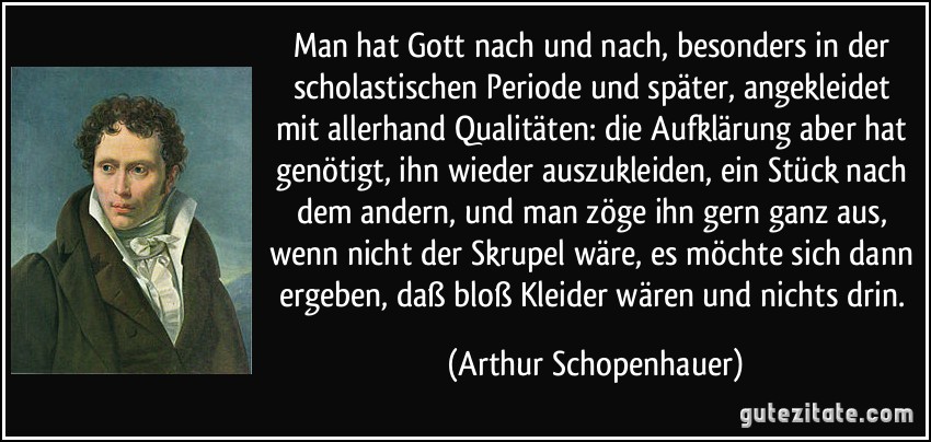 Man hat Gott nach und nach, besonders in der scholastischen Periode und später, angekleidet mit allerhand Qualitäten: die Aufklärung aber hat genötigt, ihn wieder auszukleiden, ein Stück nach dem andern, und man zöge ihn gern ganz aus, wenn nicht der Skrupel wäre, es möchte sich dann ergeben, daß bloß Kleider wären und nichts drin. (Arthur Schopenhauer)