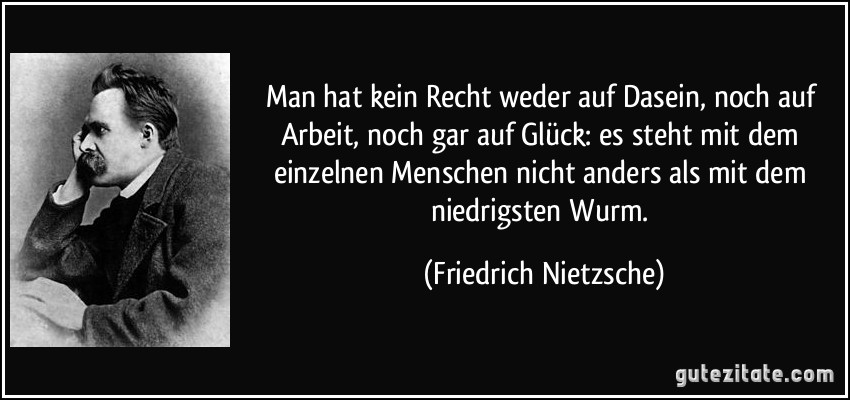 Man hat kein Recht weder auf Dasein, noch auf Arbeit, noch gar auf Glück: es steht mit dem einzelnen Menschen nicht anders als mit dem niedrigsten Wurm. (Friedrich Nietzsche)