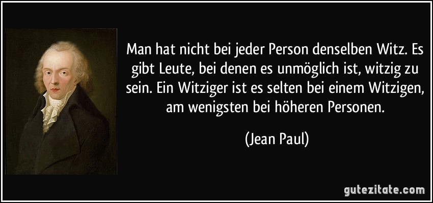 Man hat nicht bei jeder Person denselben Witz. Es gibt Leute, bei denen es unmöglich ist, witzig zu sein. Ein Witziger ist es selten bei einem Witzigen, am wenigsten bei höheren Personen. (Jean Paul) Man hat nicht bei jeder Person denselben Witz. Es gibt Leute, bei denen es unmöglich ist, witzig zu sein. Ein Witziger ist es selten bei einem Witzigen, am wenigsten bei höheren Personen. (Jean Paul)