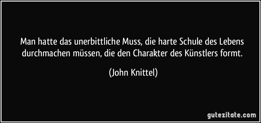 Man hatte das unerbittliche Muss, die harte Schule des Lebens durchmachen müssen, die den Charakter des Künstlers formt. (John Knittel)