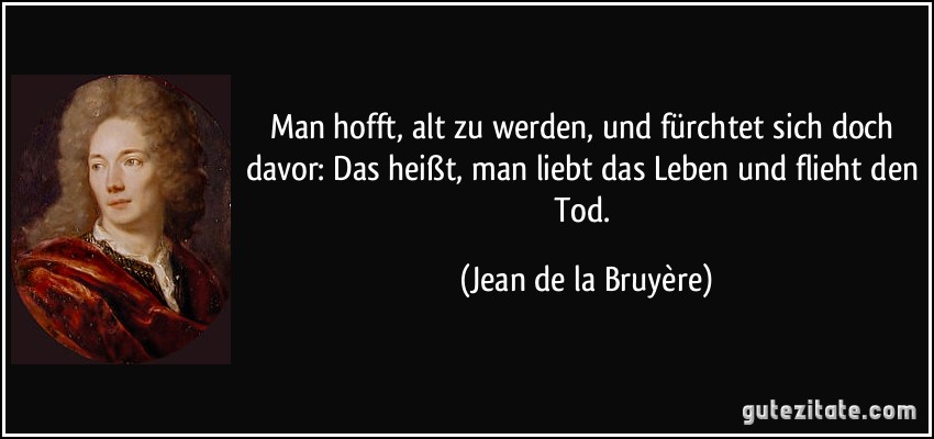 Man hofft, alt zu werden, und fürchtet sich doch davor: Das heißt, man liebt das Leben und flieht den Tod. (Jean de la Bruyère)