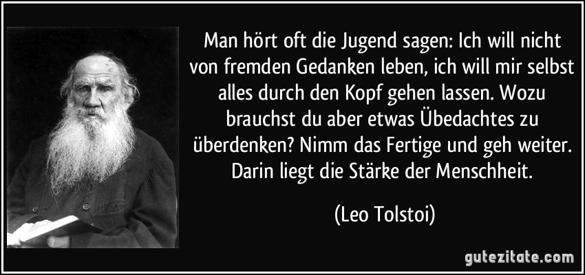 Man hört oft die Jugend sagen: Ich will nicht von fremden Gedanken leben, ich will mir selbst alles durch den Kopf gehen lassen. Wozu brauchst du aber etwas Übedachtes zu überdenken? Nimm das Fertige und geh weiter. Darin liegt die Stärke der Menschheit. (Leo Tolstoi)