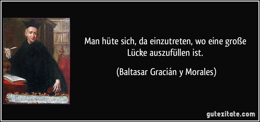 Man hüte sich, da einzutreten, wo eine große Lücke auszufüllen ist. (Baltasar Gracián y Morales)