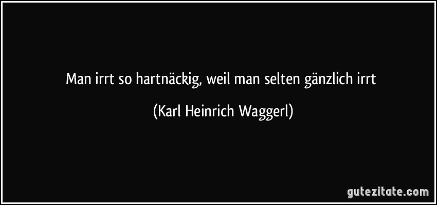 Man irrt so hartnäckig, weil man selten gänzlich irrt (Karl Heinrich Waggerl)
