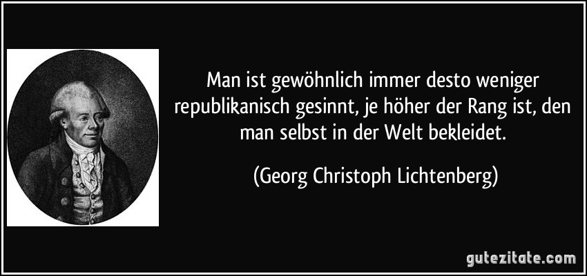 Man ist gewöhnlich immer desto weniger republikanisch gesinnt, je höher der Rang ist, den man selbst in der Welt bekleidet. (Georg Christoph Lichtenberg)