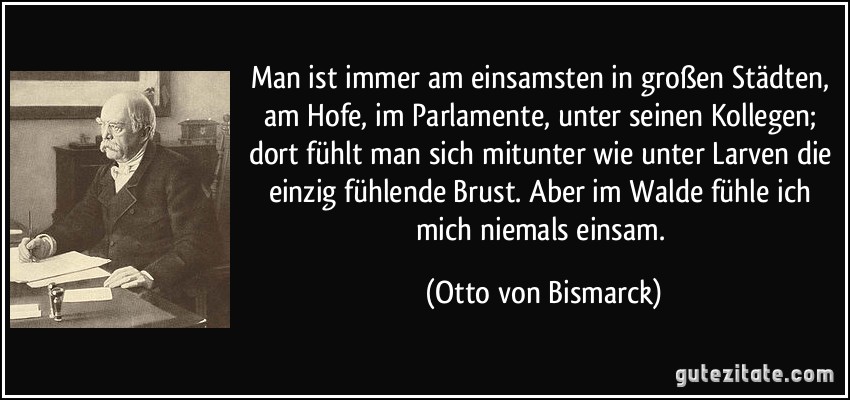 Man ist immer am einsamsten in großen Städten, am Hofe, im Parlamente, unter seinen Kollegen; dort fühlt man sich mitunter wie unter Larven die einzig fühlende Brust. Aber im Walde fühle ich mich niemals einsam. (Otto von Bismarck)