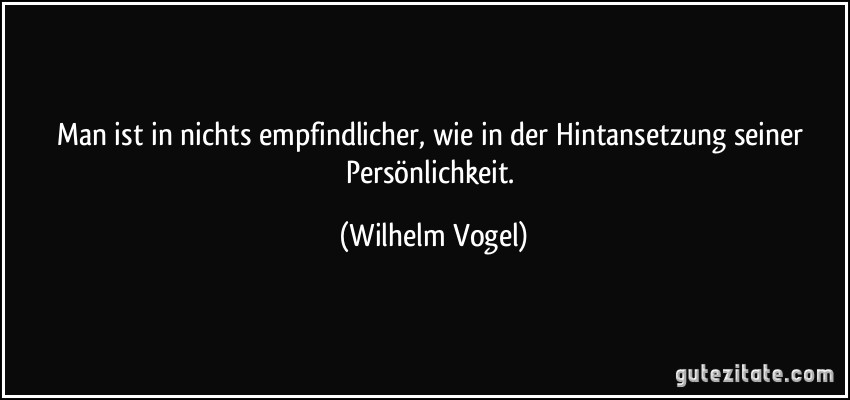 Man ist in nichts empfindlicher, wie in der Hintansetzung seiner Persönlichkeit. (Wilhelm Vogel)
