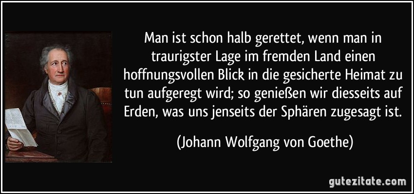 Man ist schon halb gerettet, wenn man in traurigster Lage im fremden Land einen hoffnungsvollen Blick in die gesicherte Heimat zu tun aufgeregt wird; so genießen wir diesseits auf Erden, was uns jenseits der Sphären zugesagt ist. (Johann Wolfgang von Goethe)