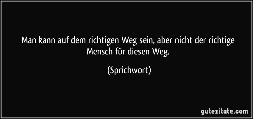 Man kann auf dem richtigen Weg sein, aber nicht der richtige Mensch für diesen Weg. (Sprichwort)