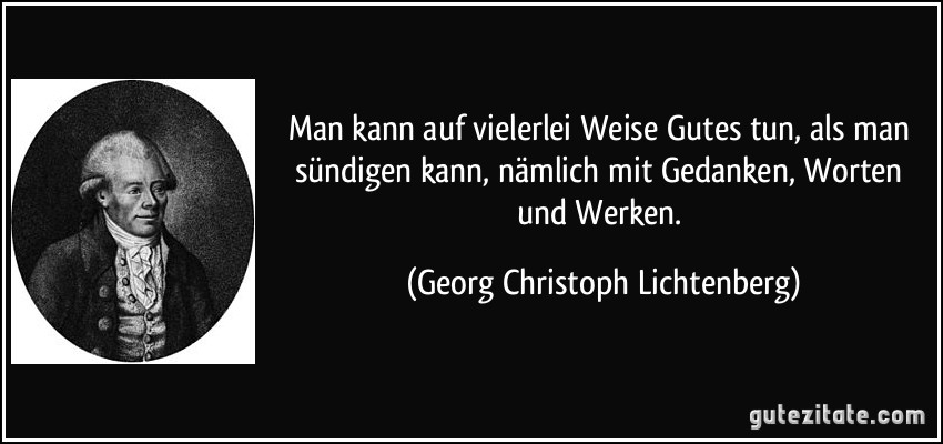 Man kann auf vielerlei Weise Gutes tun, als man sündigen kann, nämlich mit Gedanken, Worten und Werken. (Georg Christoph Lichtenberg)