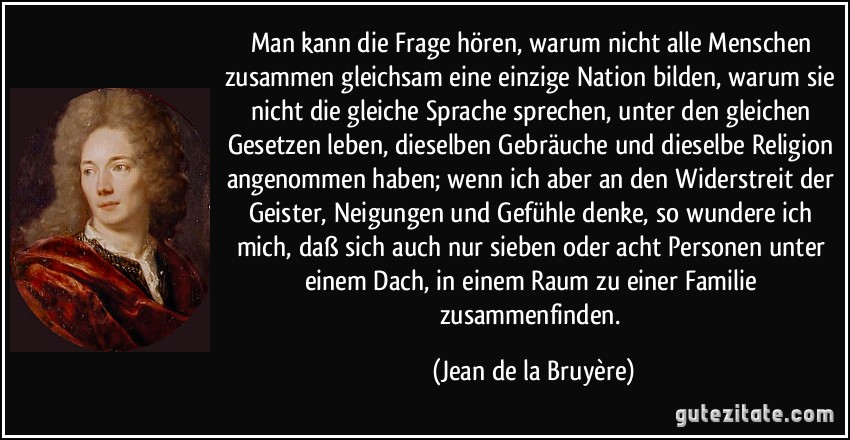 Man kann die Frage hören, warum nicht alle Menschen zusammen gleichsam eine einzige Nation bilden, warum sie nicht die gleiche Sprache sprechen, unter den gleichen Gesetzen leben, dieselben Gebräuche und dieselbe Religion angenommen haben; wenn ich aber an den Widerstreit der Geister, Neigungen und Gefühle denke, so wundere ich mich, daß sich auch nur sieben oder acht Personen unter einem Dach, in einem Raum zu einer Familie zusammenfinden. (Jean de la Bruyère)