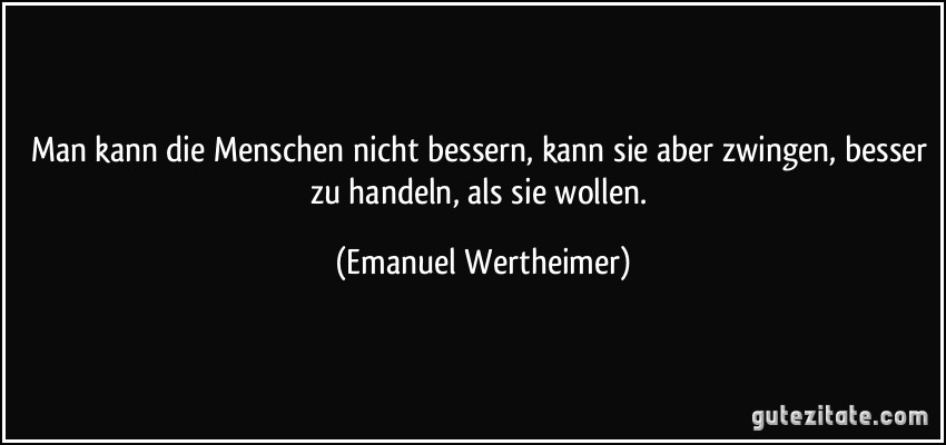 Man kann die Menschen nicht bessern, kann sie aber zwingen, besser zu handeln, als sie wollen. (Emanuel Wertheimer)