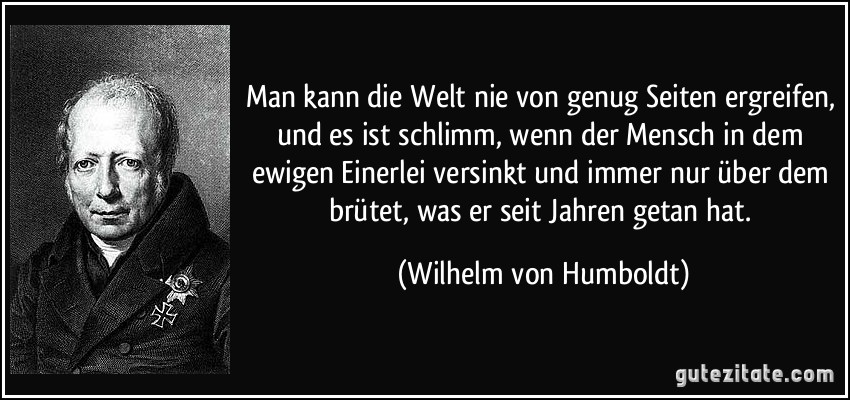 Man kann die Welt nie von genug Seiten ergreifen, und es ist schlimm, wenn der Mensch in dem ewigen Einerlei versinkt und immer nur über dem brütet, was er seit Jahren getan hat. (Wilhelm von Humboldt)