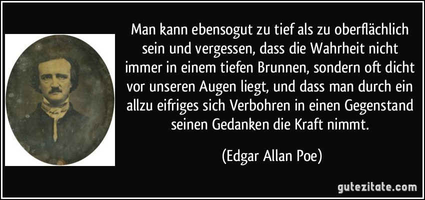 Man kann ebensogut zu tief als zu oberflächlich sein und vergessen, dass die Wahrheit nicht immer in einem tiefen Brunnen, sondern oft dicht vor unseren Augen liegt, und dass man durch ein allzu eifriges sich Verbohren in einen Gegenstand seinen Gedanken die Kraft nimmt. (Edgar Allan Poe)