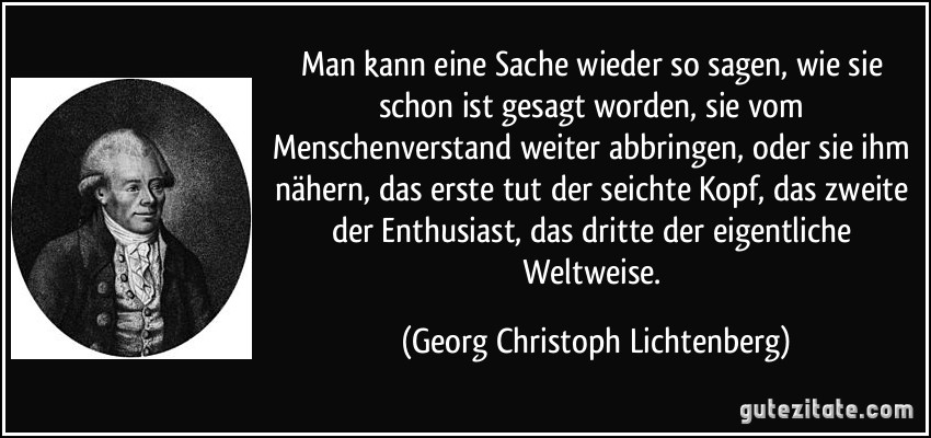 Man kann eine Sache wieder so sagen, wie sie schon ist gesagt worden, sie vom Menschenverstand weiter abbringen, oder sie ihm nähern, das erste tut der seichte Kopf, das zweite der Enthusiast, das dritte der eigentliche Weltweise. (Georg Christoph Lichtenberg)