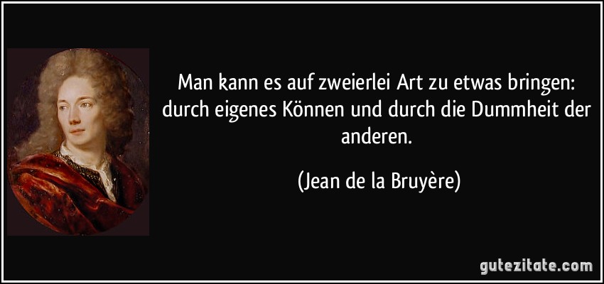 Man kann es auf zweierlei Art zu etwas bringen: durch eigenes Können und durch die Dummheit der anderen. (Jean de la Bruyère)