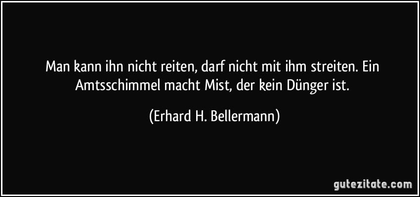 Man kann ihn nicht reiten, darf nicht mit ihm streiten. Ein Amtsschimmel macht Mist, der kein Dünger ist. (Erhard H. Bellermann)