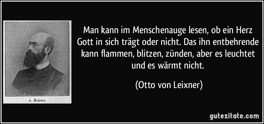 Man kann im Menschenauge lesen, ob ein Herz Gott in sich trägt oder nicht. Das ihn entbehrende kann flammen, blitzen, zünden, aber es leuchtet und es wärmt nicht. (Otto von Leixner)