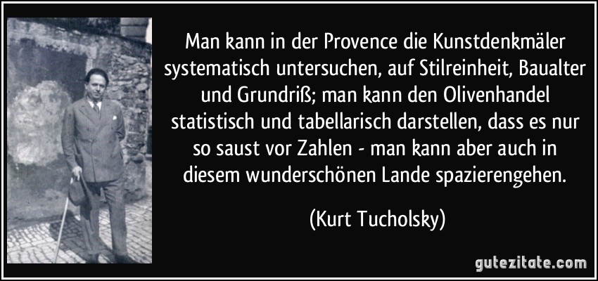 Man kann in der Provence die Kunstdenkmäler systematisch untersuchen, auf Stilreinheit, Baualter und Grundriß; man kann den Olivenhandel statistisch und tabellarisch darstellen, dass es nur so saust vor Zahlen - man kann aber auch in diesem wunderschönen Lande spazierengehen. (Kurt Tucholsky)