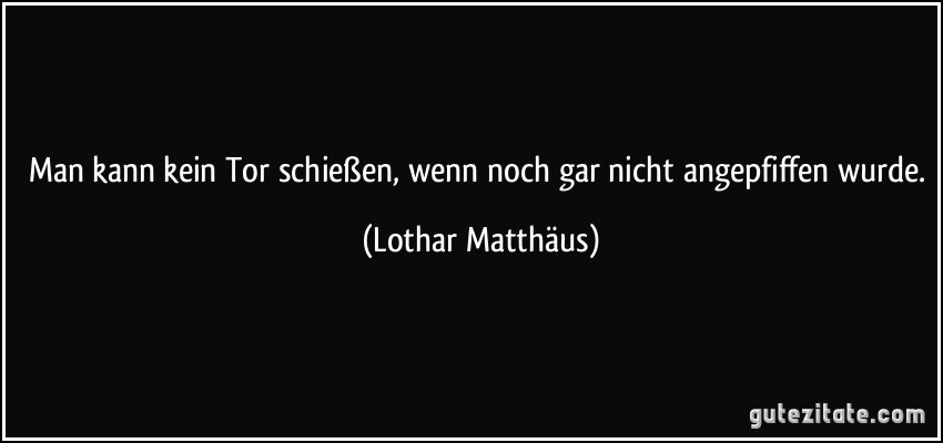 Man kann kein Tor schießen, wenn noch gar nicht angepfiffen wurde. (Lothar Matthäus)