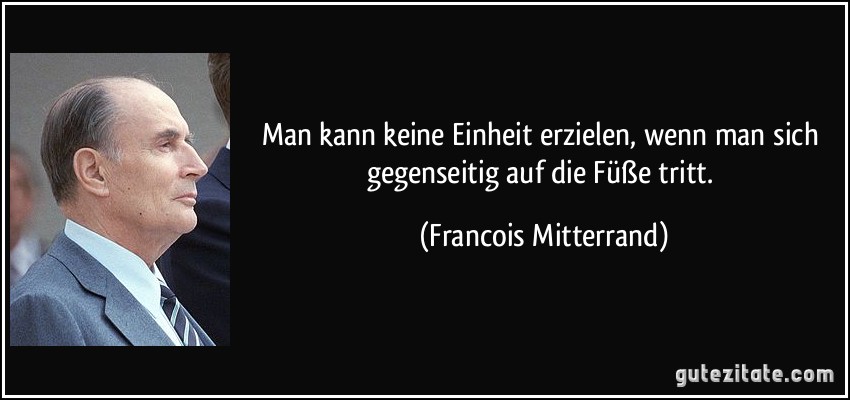 Man kann keine Einheit erzielen, wenn man sich gegenseitig auf die Füße tritt. (Francois Mitterrand)