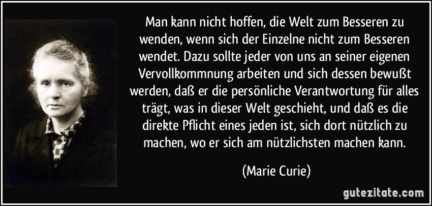 Man kann nicht hoffen, die Welt zum Besseren zu wenden, wenn sich der Einzelne nicht zum Besseren wendet. Dazu sollte jeder von uns an seiner eigenen Vervollkommnung arbeiten und sich dessen bewußt werden, daß er die persönliche Verantwortung für alles trägt, was in dieser Welt geschieht, und daß es die direkte Pflicht eines jeden ist, sich dort nützlich zu machen, wo er sich am nützlichsten machen kann. (Marie Curie)