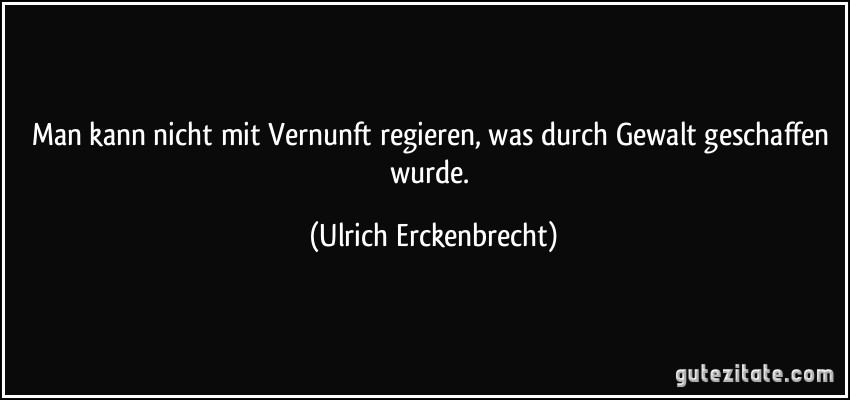 Man kann nicht mit Vernunft regieren, was durch Gewalt geschaffen wurde. (Ulrich Erckenbrecht)