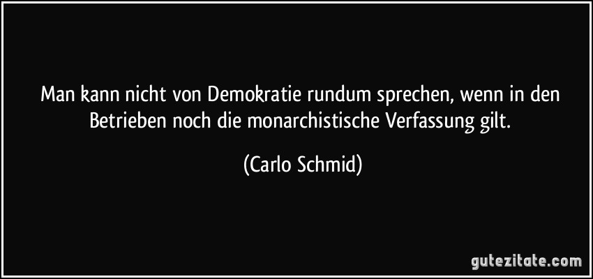 Man kann nicht von Demokratie rundum sprechen, wenn in den Betrieben noch die monarchistische Verfassung gilt. (Carlo Schmid)