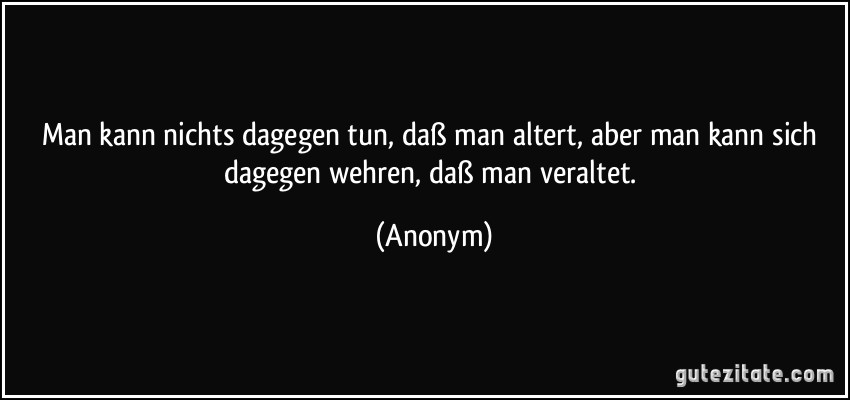 Man kann nichts dagegen tun, daß man altert, aber man kann sich dagegen wehren, daß man veraltet. (Anonym)