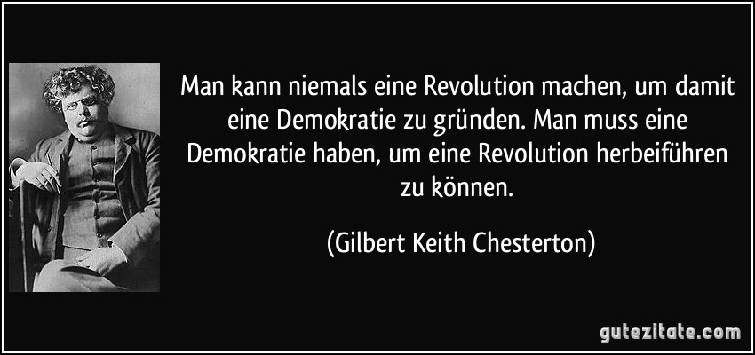 Man kann niemals eine Revolution machen, um damit eine Demokratie zu gründen. Man muss eine Demokratie haben, um eine Revolution herbeiführen zu können. (Gilbert Keith Chesterton)