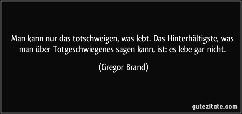 Man kann nur das totschweigen, was lebt. Das Hinterhältigste, was man über Totgeschwiegenes sagen kann, ist: es lebe gar nicht. (Gregor Brand)