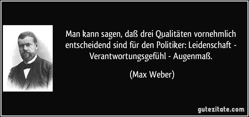 Man kann sagen, daß drei Qualitäten vornehmlich entscheidend sind für den Politiker: Leidenschaft - Verantwortungsgefühl - Augenmaß. (Max Weber)