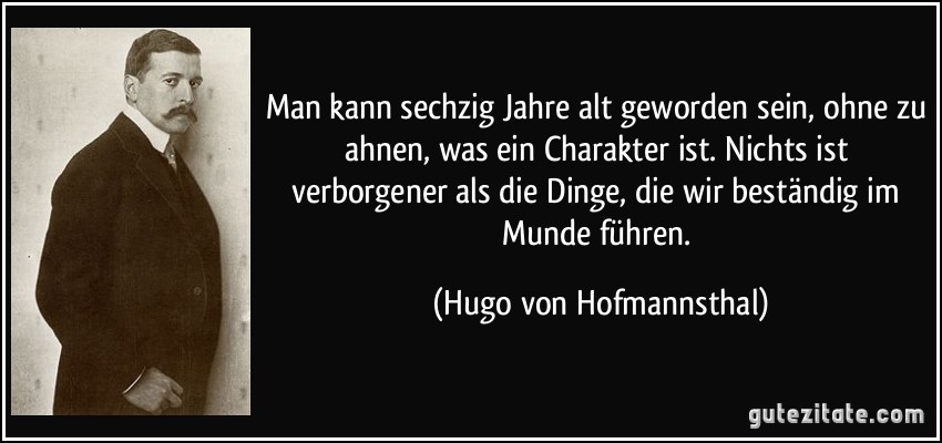 Man kann sechzig Jahre alt geworden sein, ohne zu ahnen, was ein Charakter ist. Nichts ist verborgener als die Dinge, die wir beständig im Munde führen. (Hugo von Hofmannsthal)