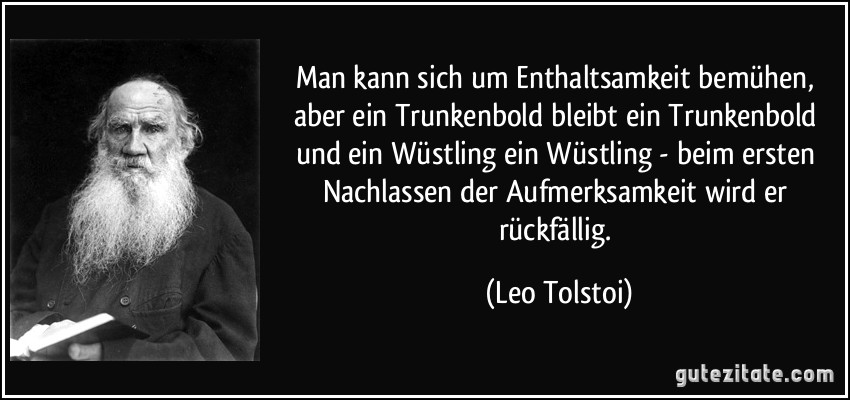 Man kann sich um Enthaltsamkeit bemühen, aber ein Trunkenbold bleibt ein Trunkenbold und ein Wüstling ein Wüstling - beim ersten Nachlassen der Aufmerksamkeit wird er rückfällig. (Leo Tolstoi)