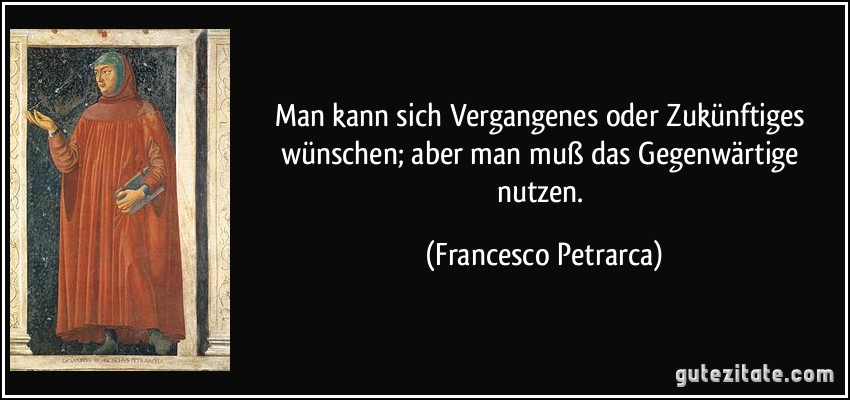 Man kann sich Vergangenes oder Zukünftiges wünschen; aber man muß das Gegenwärtige nutzen. (Francesco Petrarca)